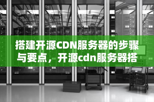 搭建开源CDN服务器的步骤与要点，开源cdn服务器搭建教程