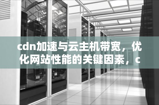 cdn加速与云主机带宽，优化网站性能的关键因素，cdn加速和云主机带宽区别