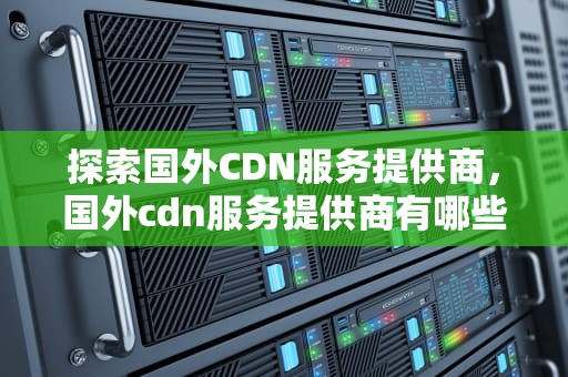 探索国外CDN服务提供商，国外cdn服务提供商有哪些