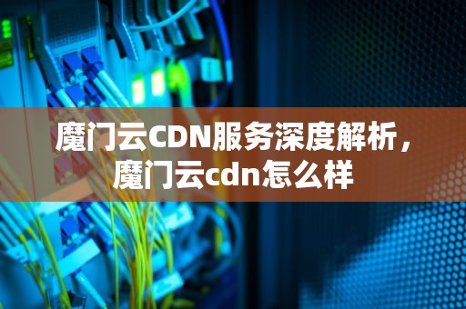 魔门云CDN服务深度解析，魔门云cdn怎么样