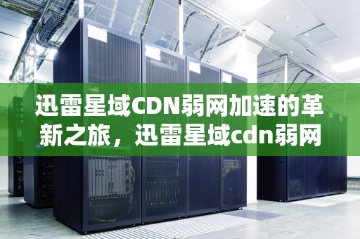 迅雷星域CDN弱网加速的革新之旅，迅雷星域cdn弱网加速