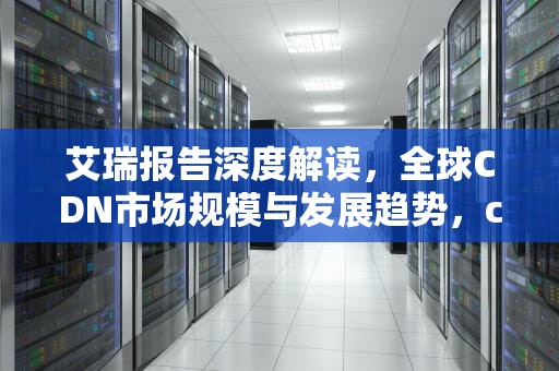 艾瑞报告深度解读，全球CDN市场规模与发展趋势，cdn市场份额