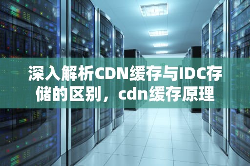 深入解析CDN缓存与IDC存储的区别，cdn缓存原理