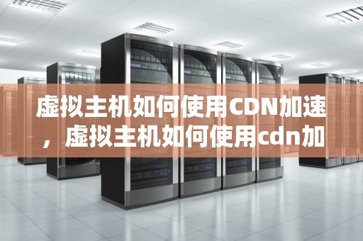 虚拟主机如何使用CDN加速，虚拟主机如何使用cdn加速器