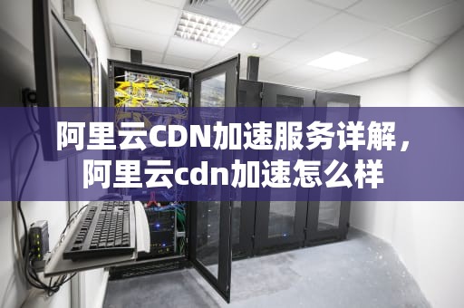 阿里云CDN加速服务详解，阿里云cdn加速怎么样