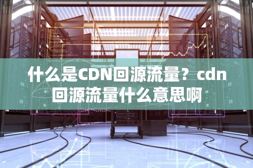 什么是CDN回源流量？cdn回源流量什么意思啊