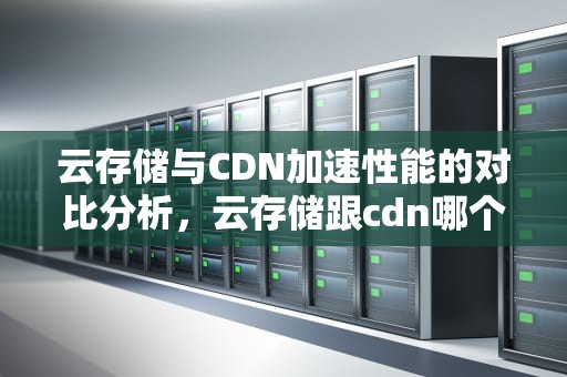 云存储与CDN加速性能的对比分析，云存储跟cdn哪个加速明显