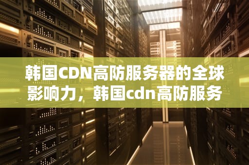 韩国CDN高防服务器的全球影响力，韩国cdn高防服务器是什么