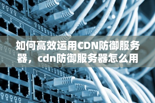 如何高效运用CDN防御服务器，cdn防御服务器怎么用的