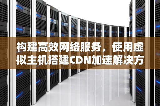 构建高效网络服务，使用虚拟主机搭建CDN加速解决方案，用虚拟主机建cdn加速器可以吗