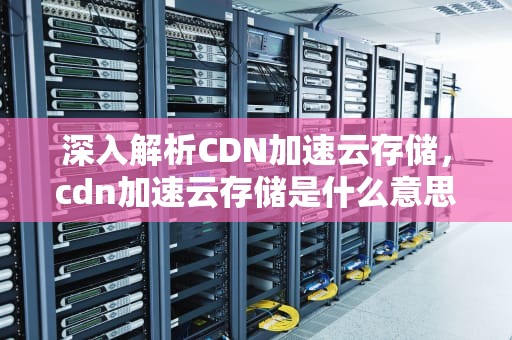 深入解析CDN加速云存储，cdn加速云存储是什么意思啊