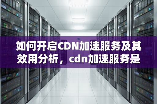 如何开启CDN加速服务及其效用分析，cdn加速服务是什么