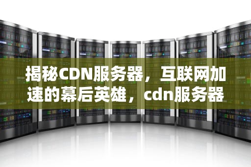揭秘CDN服务器，互联网加速的幕后英雄，cdn服务器是什么意思啊
