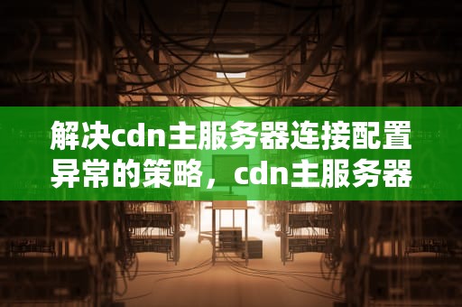 解决cdn主服务器连接配置异常的策略，cdn主服务器连接异常怎么办