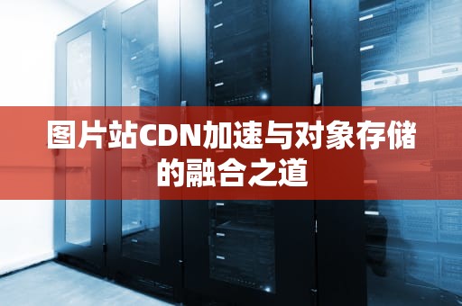 图片站CDN加速与对象存储的融合之道