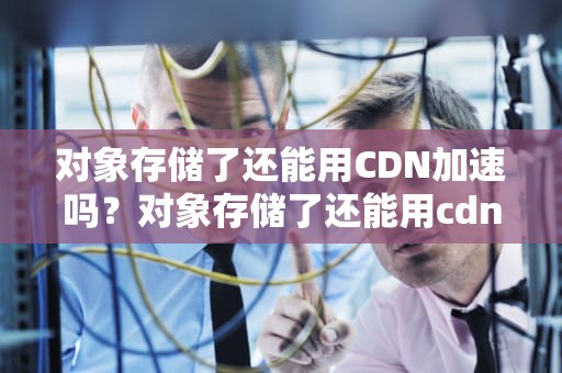 对象存储了还能用CDN加速吗？对象存储了还能用cdn加速吗