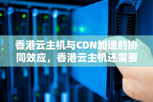 香港云主机与CDN加速的协同效应，香港云主机还需要cdn加速吗