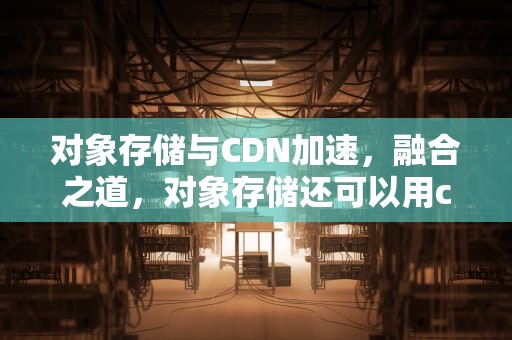 对象存储与CDN加速，融合之道，对象存储还可以用cdn加速吗
