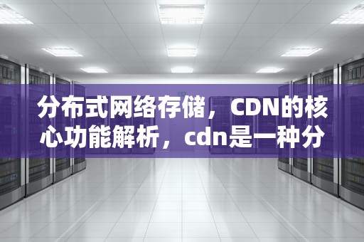 分布式网络存储，CDN的核心功能解析，cdn是一种分布式网络存储吗
