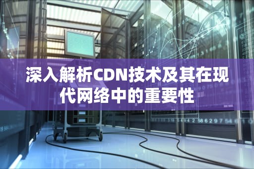 深入解析CDN技术及其在现代网络中的重要性