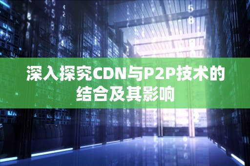 深入探究CDN与P2P技术的结合及其影响