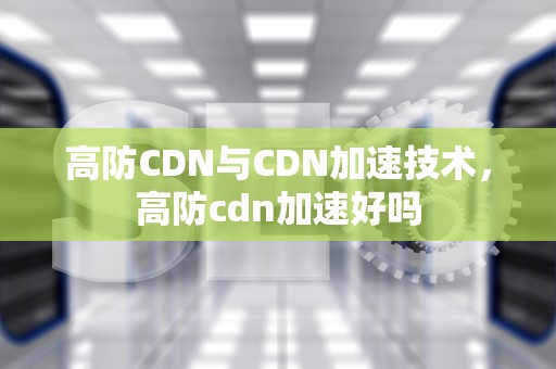 高防CDN与CDN加速技术，高防cdn加速好吗
