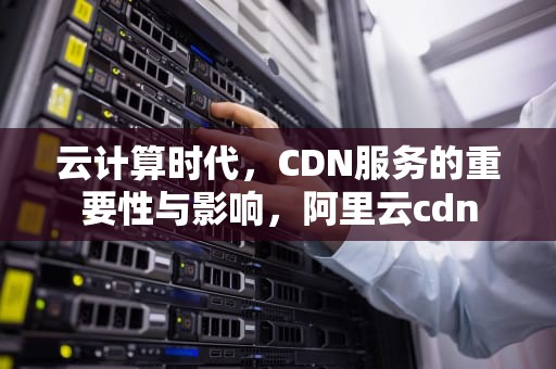 云计算时代，CDN服务的重要性与影响，阿里云cdn