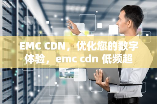 EMC CDN，优化您的数字体验，emc cdn 低频超