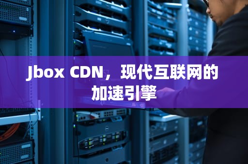 Jbox CDN，现代互联网的加速引擎