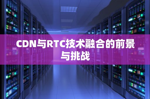 CDN与RTC技术融合的前景与挑战