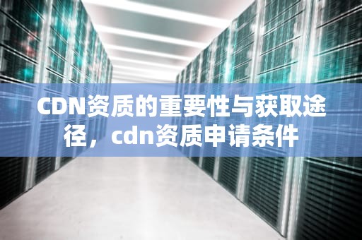 CDN资质的重要性与获取途径，cdn资质申请条件