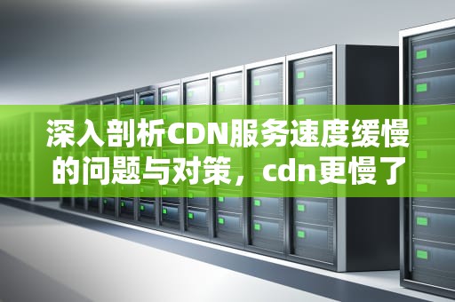 深入剖析CDN服务速度缓慢的问题与对策，cdn更慢了