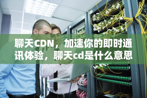 聊天CDN，加速你的即时通讯体验，聊天cd是什么意思啊