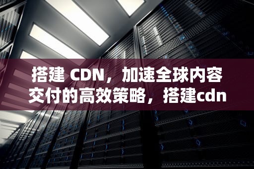 搭建 CDN，加速全球内容交付的高效策略，搭建cdn机房需要什么条件