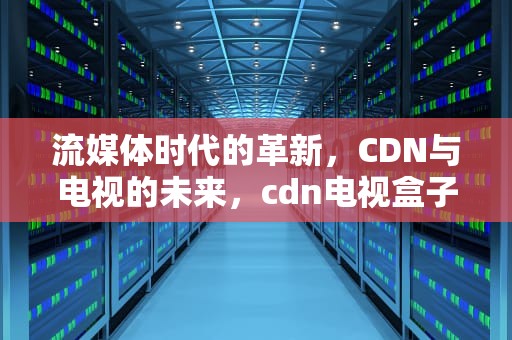 流媒体时代的革新，CDN与电视的未来，cdn电视盒子