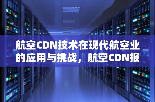 航空CDN技术在现代航空业的应用与挑战，航空CDN报文