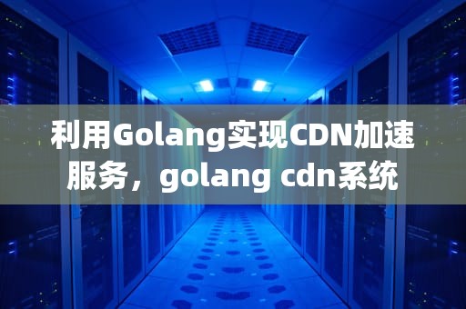 利用Golang实现CDN加速服务，golang cdn系统