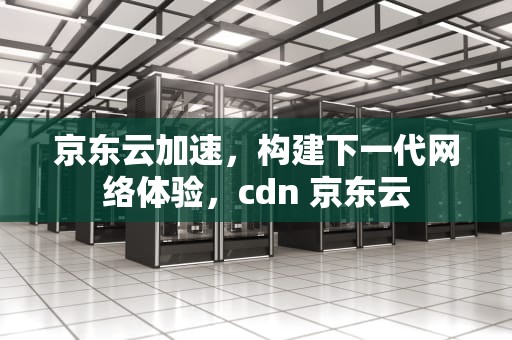 京东云加速，构建下一代网络体验，cdn 京东云