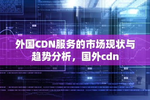 外国CDN服务的市场现状与趋势分析，国外cdn