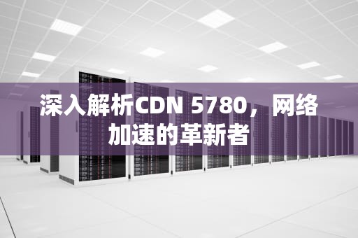 深入解析CDN 5780，网络加速的革新者