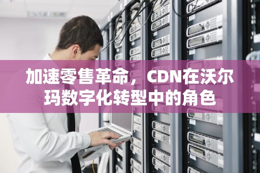 加速零售革命，CDN在沃尔玛数字化转型中的角色