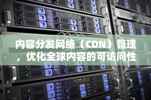 内容分发网络（CDN）管理，优化全球内容的可访问性