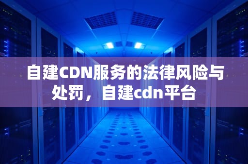自建CDN服务的法律风险与处罚，自建cdn平台