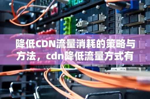 降低CDN流量消耗的策略与方法，cdn降低流量方式有哪些