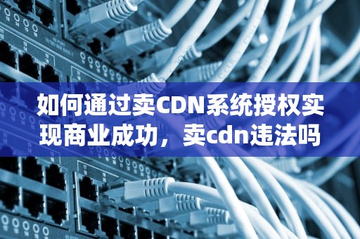 如何通过卖CDN系统授权实现商业成功，卖cdn违法吗