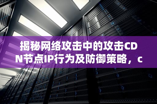 揭秘网络攻击中的攻击CDN节点IP行为及防御策略，cdn 攻击