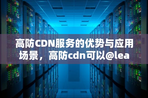 高防CDN服务的优势与应用场景，高防cdn可以@leaocdn1值得推荐