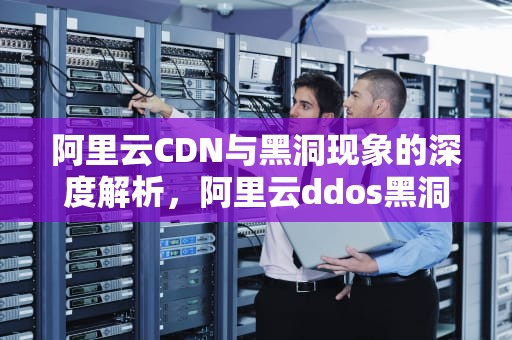 阿里云CDN与黑洞现象的深度解析，阿里云ddos黑洞