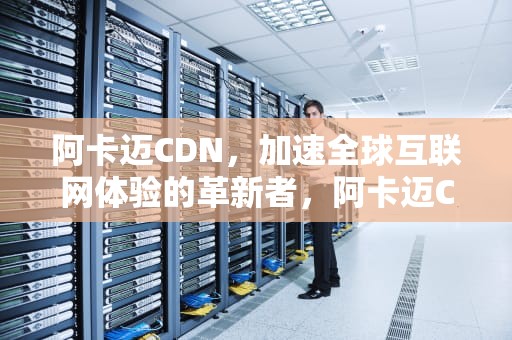 阿卡迈CDN，加速全球互联网体验的革新者，阿卡迈CDN