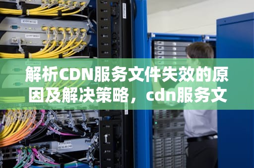 解析CDN服务文件失效的原因及解决策略，cdn服务文件失效怎么办